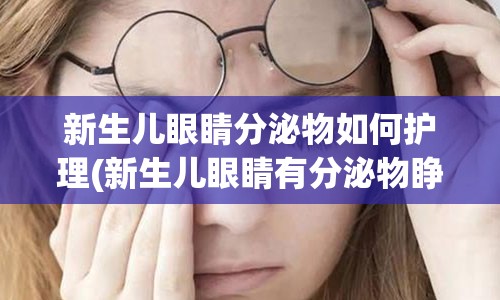 新生儿眼睛分泌物如何护理(新生儿眼睛有分泌物睁不开怎么办)