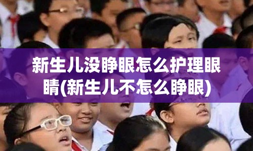 新生儿没睁眼怎么护理眼睛(新生儿不怎么睁眼)