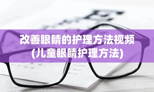 改善眼睛的护理方法视频(儿童眼睛护理方法)