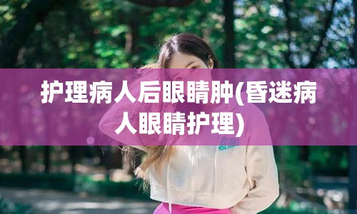 护理病人后眼睛肿(昏迷病人眼睛护理)