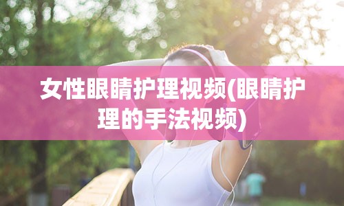 女性眼睛护理视频(眼睛护理的手法视频)