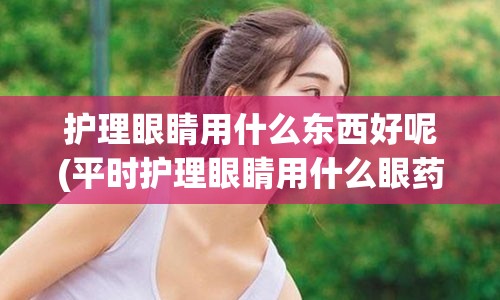 护理眼睛用什么东西好呢(平时护理眼睛用什么眼药水)