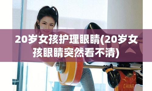 20岁女孩护理眼睛(20岁女孩眼睛突然看不清)