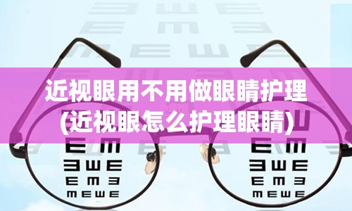 近视眼用不用做眼睛护理(近视眼怎么护理眼睛)