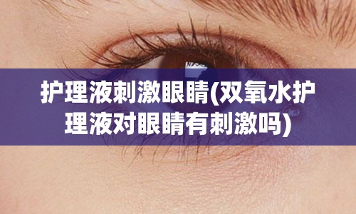 护理液刺激眼睛(双氧水护理液对眼睛有刺激吗)