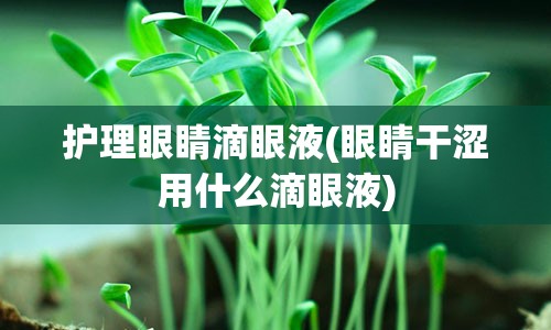 护理眼睛滴眼液(眼睛干涩用什么滴眼液)