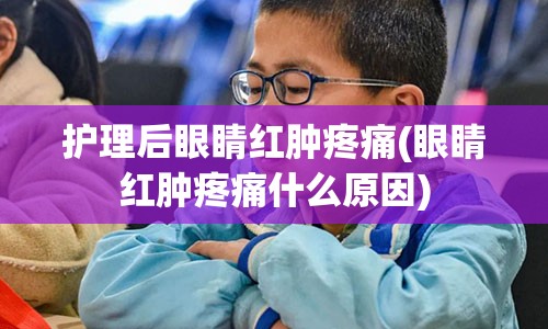 护理后眼睛红肿疼痛(眼睛红肿疼痛什么原因)