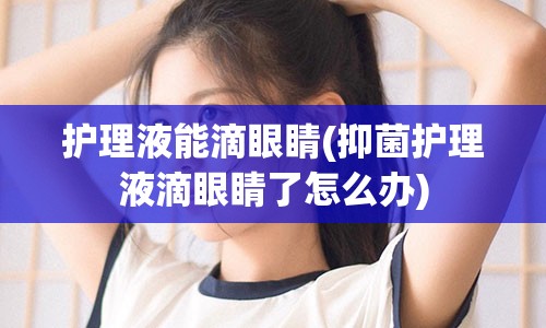 护理液能滴眼睛(抑菌护理液滴眼睛了怎么办)