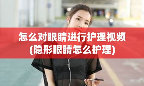 怎么对眼睛进行护理视频(隐形眼睛怎么护理)