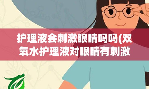 护理液会刺激眼睛吗吗(双氧水护理液对眼睛有刺激吗)