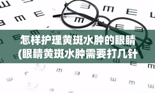 怎样护理黄斑水肿的眼睛(眼睛黄斑水肿需要打几针才会好)