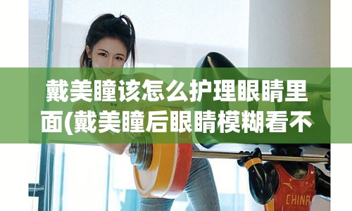 戴美瞳该怎么护理眼睛里面(戴美瞳后眼睛模糊看不清)