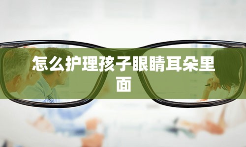 怎么护理孩子眼睛耳朵里面