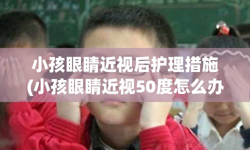 小孩眼睛近视后护理措施(小孩眼睛近视50度怎么办)