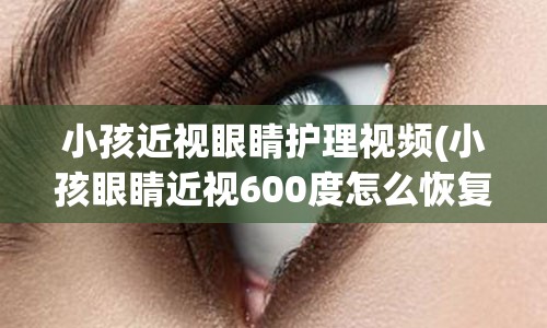 小孩近视眼睛护理视频(小孩眼睛近视600度怎么恢复)