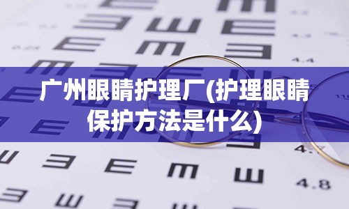 广州眼睛护理厂(护理眼睛保护方法是什么)