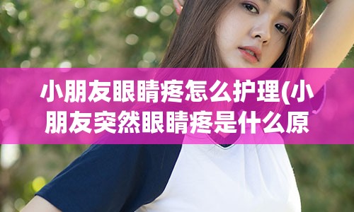 小朋友眼睛疼怎么护理(小朋友突然眼睛疼是什么原因)