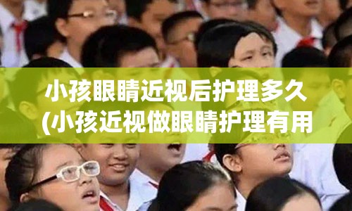 小孩眼睛近视后护理多久(小孩近视做眼睛护理有用吗)