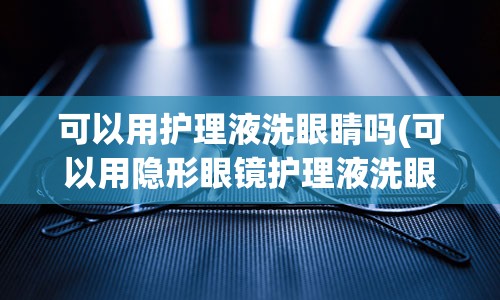 可以用护理液洗眼睛吗(可以用隐形眼镜护理液洗眼睛吗)