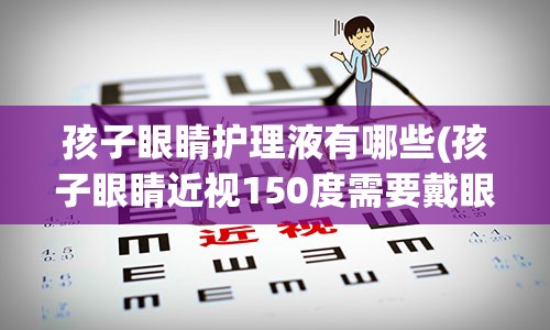 孩子眼睛护理液有哪些(孩子眼睛近视150度需要戴眼镜吗)