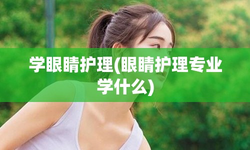 学眼睛护理(眼睛护理专业学什么)