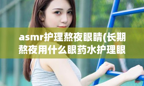 asmr护理熬夜眼睛(长期熬夜用什么眼药水护理眼睛)