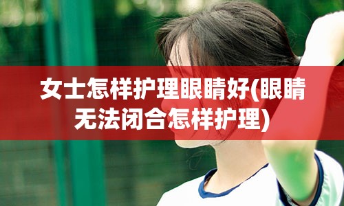 女士怎样护理眼睛好(眼睛无法闭合怎样护理)