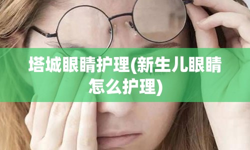 塔城眼睛护理(新生儿眼睛怎么护理)