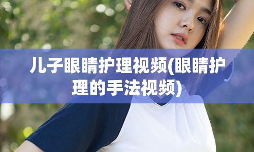 儿子眼睛护理视频(眼睛护理的手法视频)