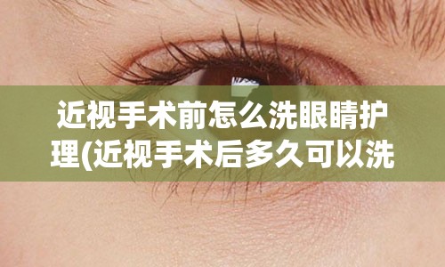 近视手术前怎么洗眼睛护理(近视手术后多久可以洗眼睛)