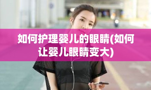 如何护理婴儿的眼睛(如何让婴儿眼睛变大)