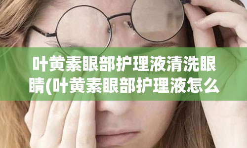 叶黄素眼部护理液清洗眼睛(叶黄素眼部护理液怎么用)