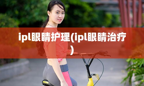 ipl眼睛护理(ipl眼睛治疗)