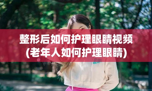 整形后如何护理眼睛视频(老年人如何护理眼睛)