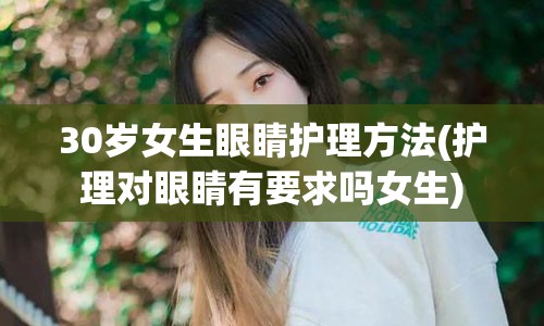 30岁女生眼睛护理方法(护理对眼睛有要求吗女生)