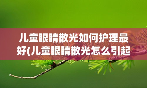 儿童眼睛散光如何护理最好(儿童眼睛散光怎么引起的)