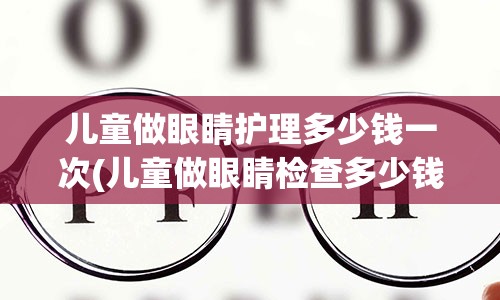 儿童做眼睛护理多少钱一次(儿童做眼睛检查多少钱)