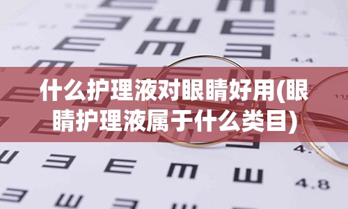 什么护理液对眼睛好用(眼睛护理液属于什么类目)