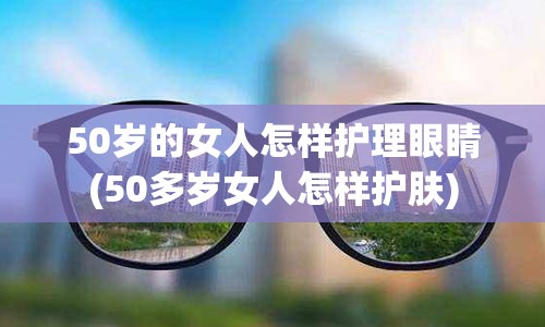 50岁的女人怎样护理眼睛(50多岁女人怎样护肤)