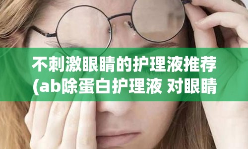 不刺激眼睛的护理液推荐(ab除蛋白护理液 对眼睛刺激)