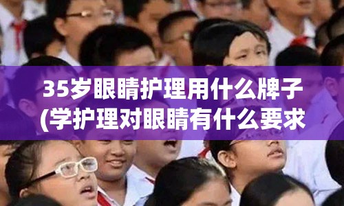 35岁眼睛护理用什么牌子(学护理对眼睛有什么要求)