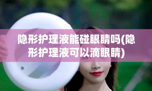 隐形护理液能碰眼睛吗(隐形护理液可以滴眼睛)