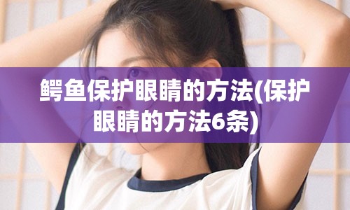 鳄鱼保护眼睛的方法(保护眼睛的方法6条)