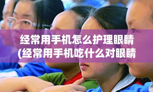 经常用手机怎么护理眼睛(经常用手机吃什么对眼睛好)