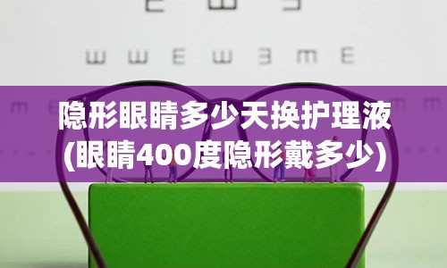 隐形眼睛多少天换护理液(眼睛400度隐形戴多少)