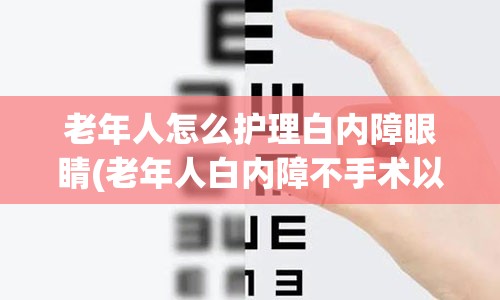 老年人怎么护理白内障眼睛(老年人白内障不手术以后会眼睛失明吗)