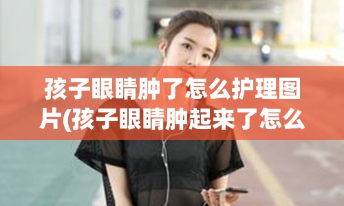 孩子眼睛肿了怎么护理图片(孩子眼睛肿起来了怎么回事)