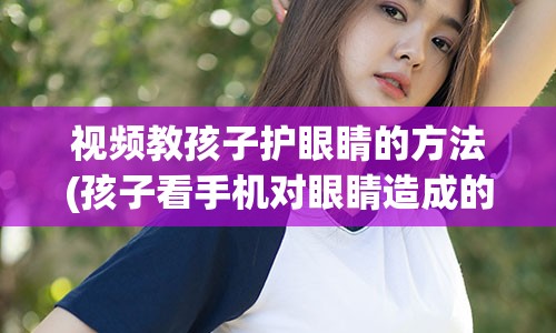 视频教孩子护眼睛的方法(孩子看手机对眼睛造成的伤害视频)