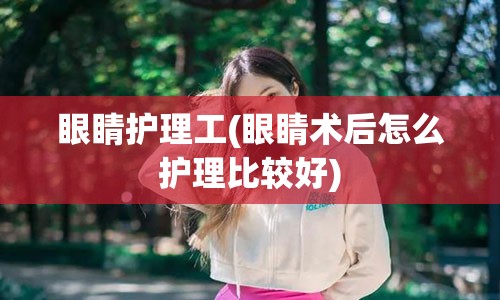 眼睛护理工(眼睛术后怎么护理比较好)