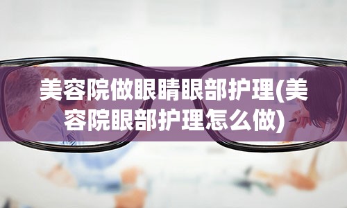 美容院做眼睛眼部护理(美容院眼部护理怎么做)